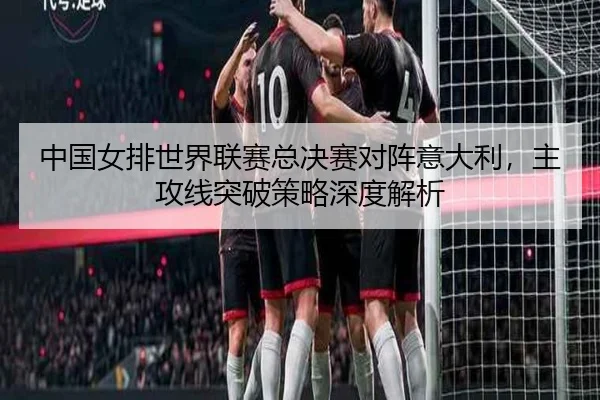 中国女排世界联赛总决赛对阵意大利，主攻线突破策略深度解析