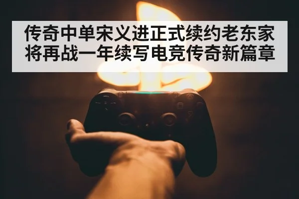传奇中单宋义进正式续约老东家 将再战一年续写电竞传奇新篇章