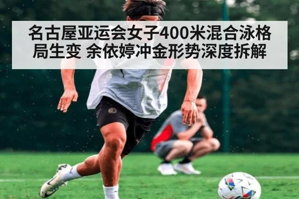 名古屋亚运会女子400米混合泳格局生变 余依婷冲金形势深度拆解